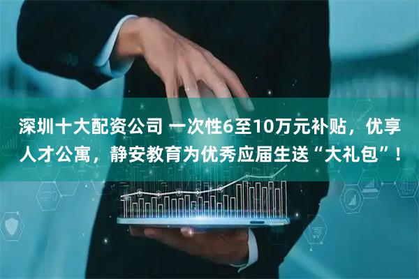 深圳十大配资公司 一次性6至10万元补贴，优享人才公寓，静安教育为优秀应届生送“大礼包”！
