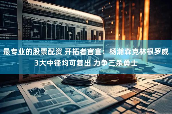 最专业的股票配资 开拓者官宣：杨瀚森克林根罗威3大中锋均可复出 力争三杀勇士