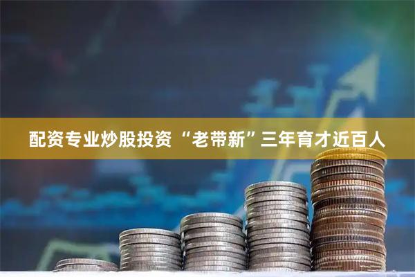 配资专业炒股投资 “老带新”三年育才近百人