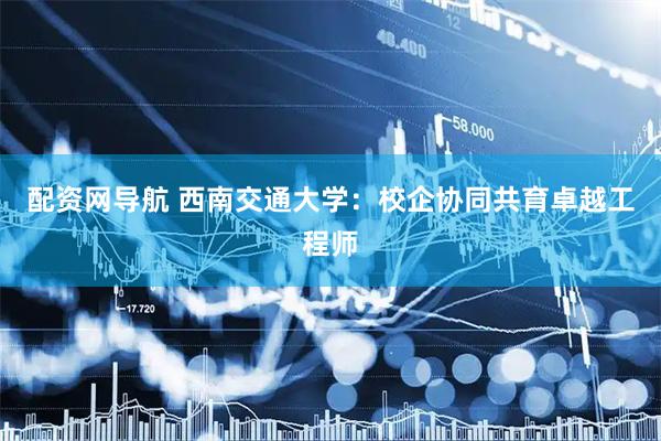 配资网导航 西南交通大学：校企协同共育卓越工程师