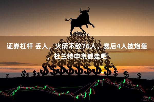 证券杠杆 丢人，火箭不敌76人，赛后4人被炮轰，杜兰特申京都走吧