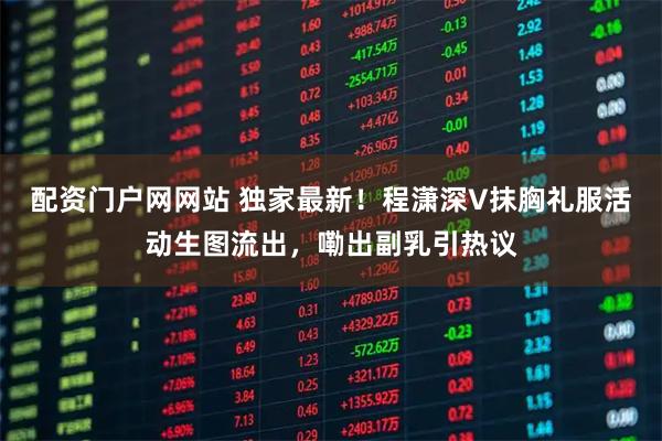 配资门户网网站 独家最新！程潇深V抹胸礼服活动生图流出，嘞出副乳引热议