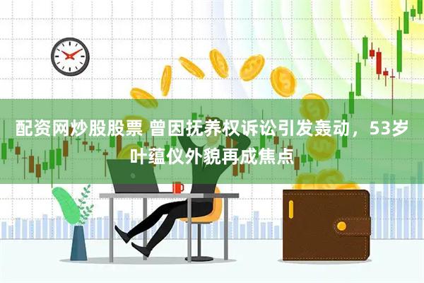 配资网炒股股票 曾因抚养权诉讼引发轰动，53岁叶蕴仪外貌再成焦点