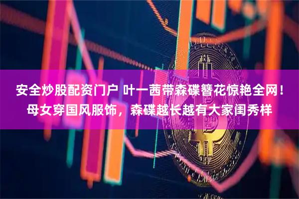 安全炒股配资门户 叶一茜带森碟簪花惊艳全网！母女穿国风服饰，森碟越长越有大家闺秀样