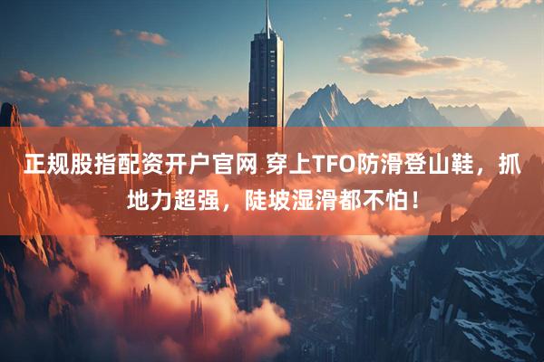 正规股指配资开户官网 穿上TFO防滑登山鞋，抓地力超强，陡坡湿滑都不怕！