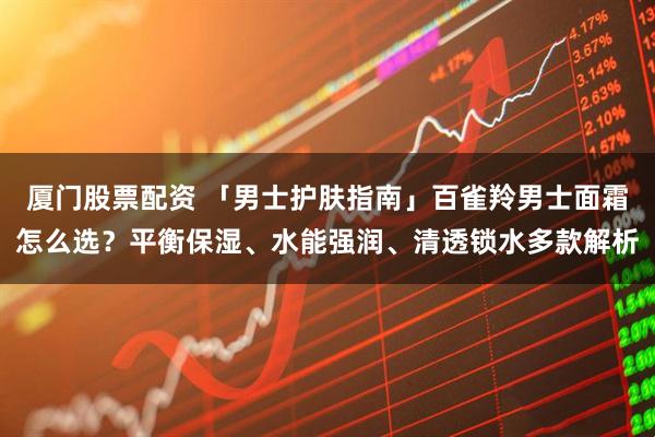 厦门股票配资 「男士护肤指南」百雀羚男士面霜怎么选？平衡保湿、水能强润、清透锁水多款解析