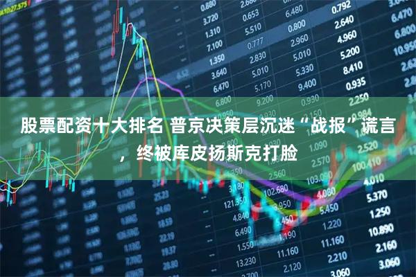 股票配资十大排名 普京决策层沉迷“战报”谎言，终被库皮扬斯克打脸