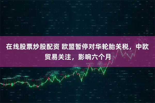 在线股票炒股配资 欧盟暂停对华轮胎关税，中欧贸易关注，影响六个月