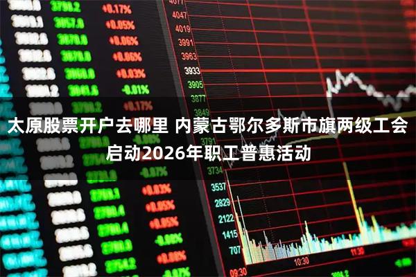 太原股票开户去哪里 内蒙古鄂尔多斯市旗两级工会启动2026年职工普惠活动