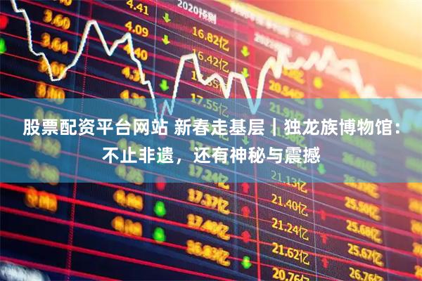 股票配资平台网站 新春走基层｜独龙族博物馆：不止非遗，还有神秘与震撼