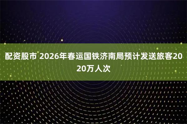 配资股市 2026年春运国铁济南局预计发送旅客2020万人次