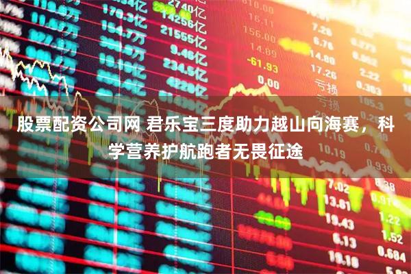股票配资公司网 君乐宝三度助力越山向海赛，科学营养护航跑者无畏征途