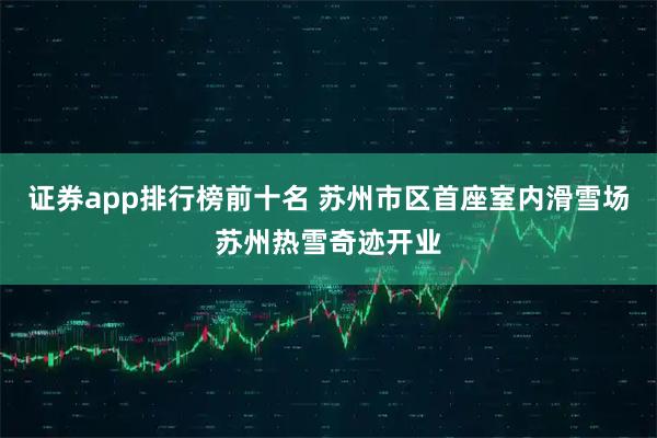 证券app排行榜前十名 苏州市区首座室内滑雪场苏州热雪奇迹开业