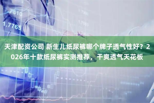 天津配资公司 新生儿纸尿裤哪个牌子透气性好？2026年十款纸尿裤实测推荐，干爽透气天花板