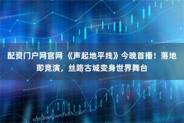 配资门户网官网 《声起地平线》今晚首播！落地即竞演，丝路古城变身世界舞台