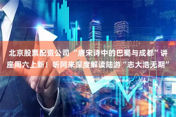 北京股票配资公司 “唐宋诗中的巴蜀与成都”讲座周六上新！听阿来深度解读陆游“志大浩无期”