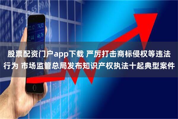 股票配资门户app下载 严厉打击商标侵权等违法行为 市场监管总局发布知识产权执法十起典型案件