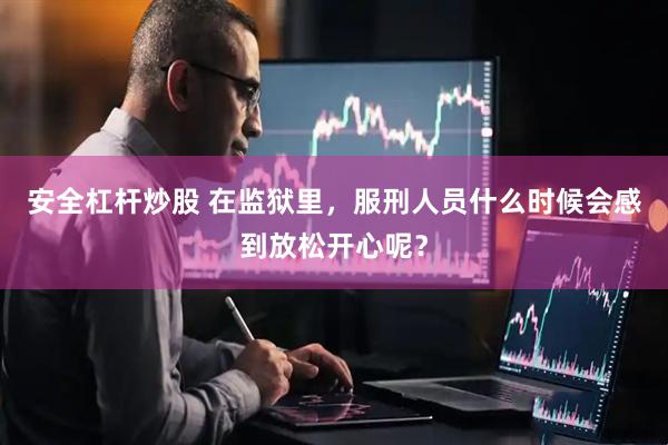 安全杠杆炒股 在监狱里，服刑人员什么时候会感到放松开心呢？