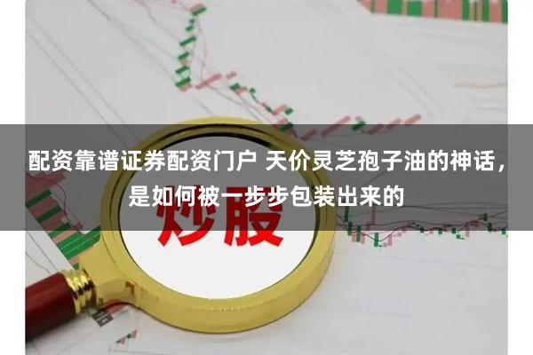 配资靠谱证券配资门户 天价灵芝孢子油的神话，是如何被一步步包装出来的