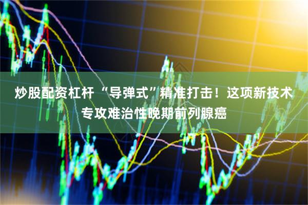 炒股配资杠杆 “导弹式”精准打击！这项新技术专攻难治性晚期前列腺癌