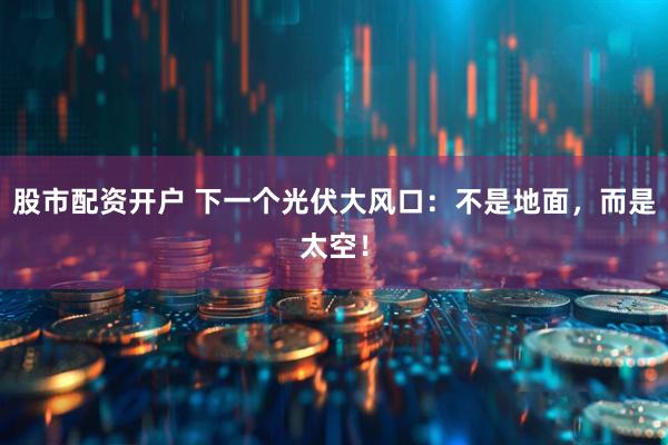 股市配资开户 下一个光伏大风口：不是地面，而是太空！