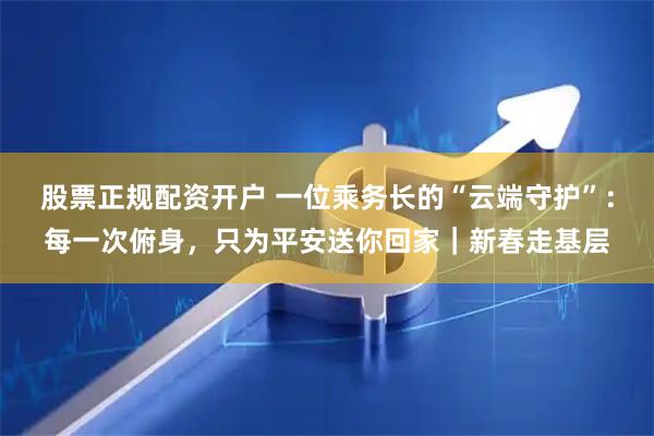 股票正规配资开户 一位乘务长的“云端守护”：每一次俯身，只为平安送你回家｜新春走基层