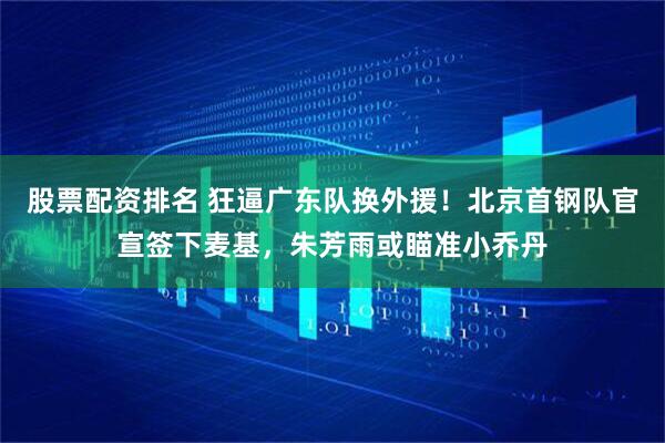 股票配资排名 狂逼广东队换外援！北京首钢队官宣签下麦基，朱芳雨或瞄准小乔丹