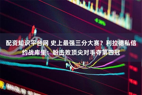 配资知识平台网 史上最强三分大赛？利拉德私信约战库里：盼击败顶尖对手夺第四冠