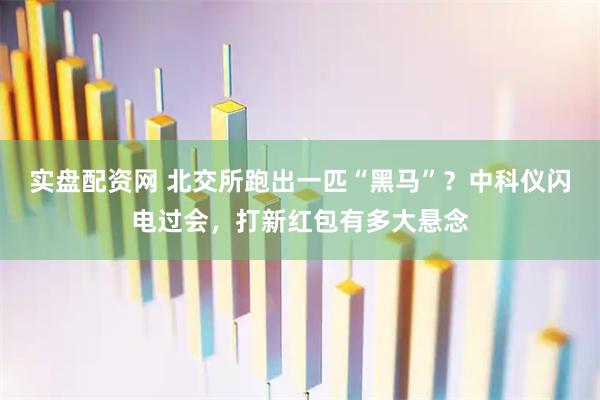 实盘配资网 北交所跑出一匹“黑马”？中科仪闪电过会，打新红包有多大悬念