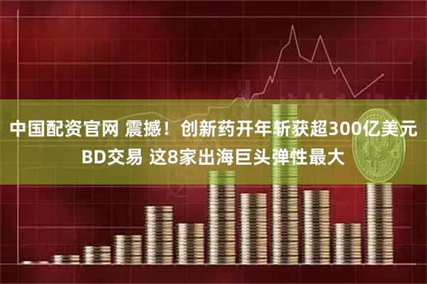 中国配资官网 震撼！创新药开年斩获超300亿美元BD交易 这8家出海巨头弹性最大