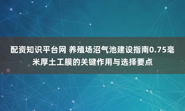 配资知识平台网 养殖场沼气池建设指南0.75毫米厚土工膜的关键作用与选择要点