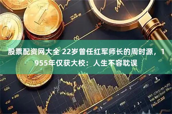 股票配资网大全 22岁曾任红军师长的周时源，1955年仅获大校：人生不容耽误