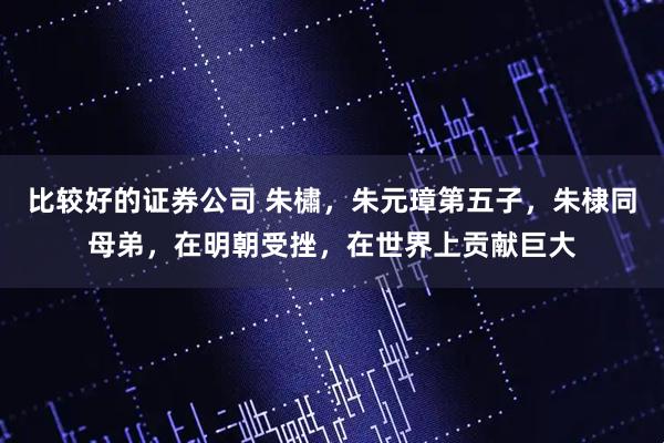 比较好的证券公司 朱橚，朱元璋第五子，朱棣同母弟，在明朝受挫，在世界上贡献巨大