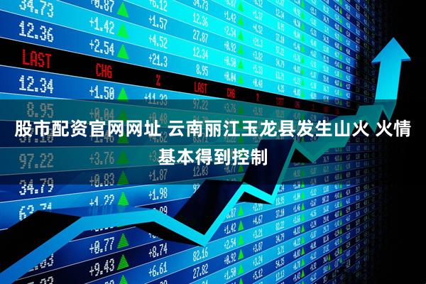 股市配资官网网址 云南丽江玉龙县发生山火 火情基本得到控制