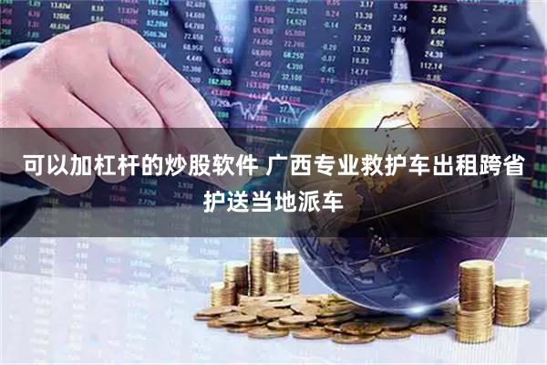 可以加杠杆的炒股软件 广西专业救护车出租跨省护送当地派车