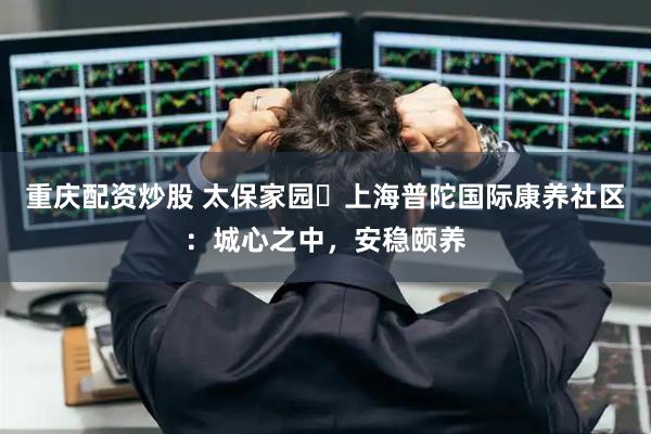 重庆配资炒股 太保家园・上海普陀国际康养社区：城心之中，安稳颐养