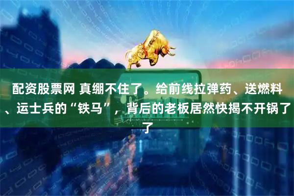 配资股票网 真绷不住了。给前线拉弹药、送燃料、运士兵的“铁马”，背后的老板居然快揭不开锅了