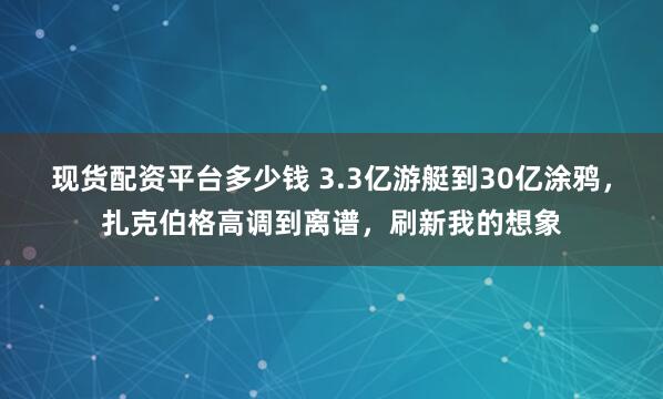 现货配资平台多少钱 3.3亿游艇到30亿涂鸦，扎克伯格高调到离谱，刷新我的想象