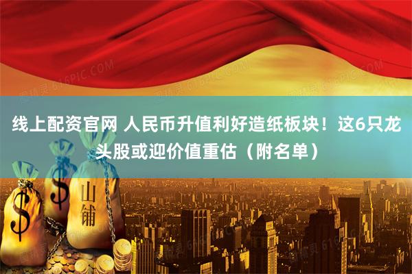 线上配资官网 人民币升值利好造纸板块！这6只龙头股或迎价值重估（附名单）