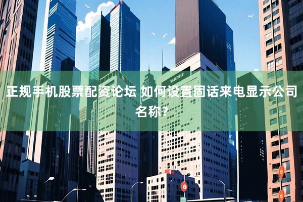 正规手机股票配资论坛 如何设置固话来电显示公司名称？