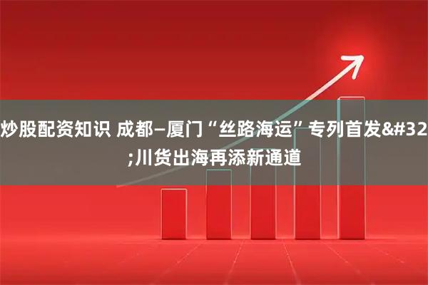 炒股配资知识 成都—厦门“丝路海运”专列首发 川货出海再添新通道