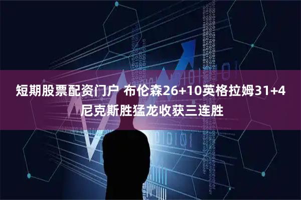 短期股票配资门户 布伦森26+10英格拉姆31+4 尼克斯胜猛龙收获三连胜