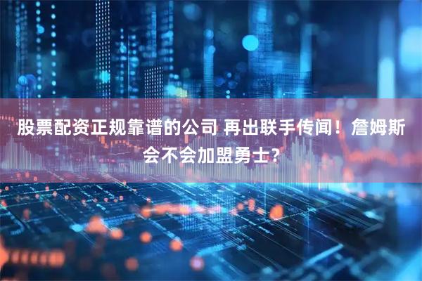 股票配资正规靠谱的公司 再出联手传闻！詹姆斯会不会加盟勇士？