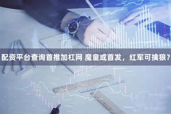 配资平台查询首推加杠网 魔童或首发，红军可擒狼？