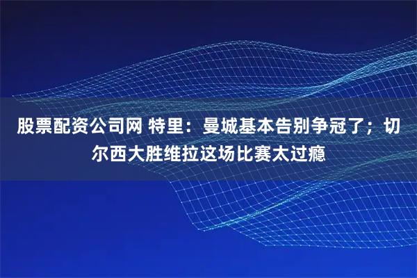 股票配资公司网 特里：曼城基本告别争冠了；切尔西大胜维拉这场比赛太过瘾