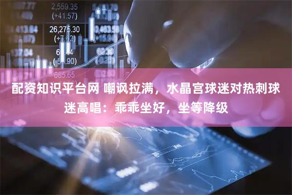 配资知识平台网 嘲讽拉满，水晶宫球迷对热刺球迷高唱：乖乖坐好，坐等降级