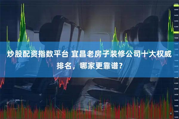 炒股配资指数平台 宜昌老房子装修公司十大权威排名，哪家更靠谱？