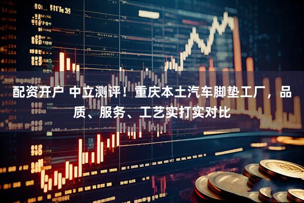 配资开户 中立测评！重庆本土汽车脚垫工厂，品质、服务、工艺实打实对比