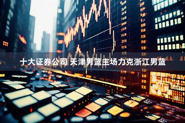 十大证券公司 天津男篮主场力克浙江男篮