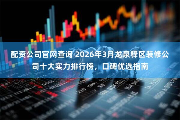 配资公司官网查询 2026年3月龙泉驿区装修公司十大实力排行榜，口碑优选指南